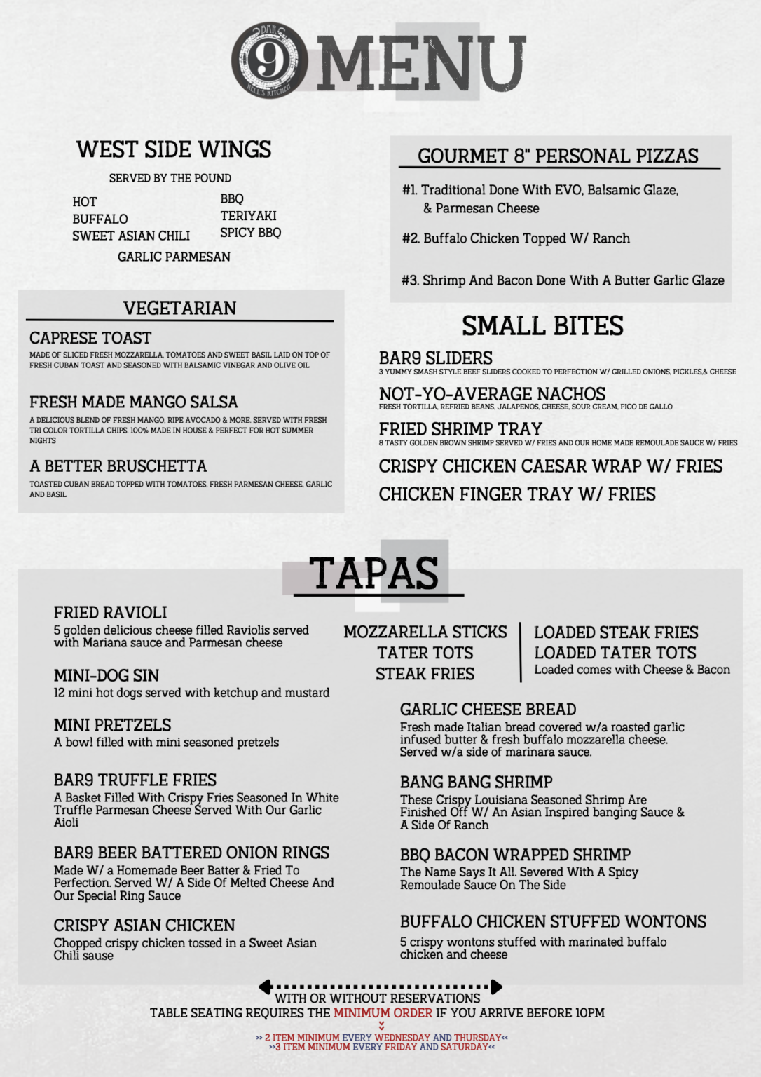 Welcome to Bar9Nyc, we have huge menu for our restaurent, start with side dishes west side wings served by pound hot, buffalo, sweet asian chili, bbq, teriyaki, spicy bbq, garlic parmesan, we also have vegetarian food which include caprese toat, fresh made mango salsa, a better bruschetta, along with vegetarian food we also have gourmet 8 personal pizzas first one is traditional done with evo, balsamic glaze, and parmesan cheese, two, buffalo chicken topped W/ Ranch, three shirmp and bacon done with a better garlic glaze, we have small bites in our menu as well bar9 sliders, not-yo-average nachos, fried shirmp tray, crispy chicken caesar wrap W/ Fries, Chicken finder tray W/ fries, we also have tapas friend ravioli, mini dog sin, mini pretzels, bar9 truffle fries, bar9 beer battered onion rings, crispy asian chicken, mozzarella sticks, tater tots, steak fries, loaded steak fries, loaded tater tots, steak fries, garlic chees bread, bang bang shirmp, bbq bacon wrapped shrimp, buffalo chicken stuffed wontons! so important things is with or without reservarions, table seating requires the minimum order if you arrive before 10PM, 2 Item minimum every wednesday and thursday, 3 item minimum every friday and saturday.